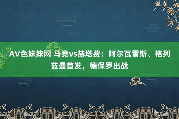 AV色妹妹网 马竞vs赫塔费：阿尔瓦雷斯、格列兹曼首发，德保罗出战