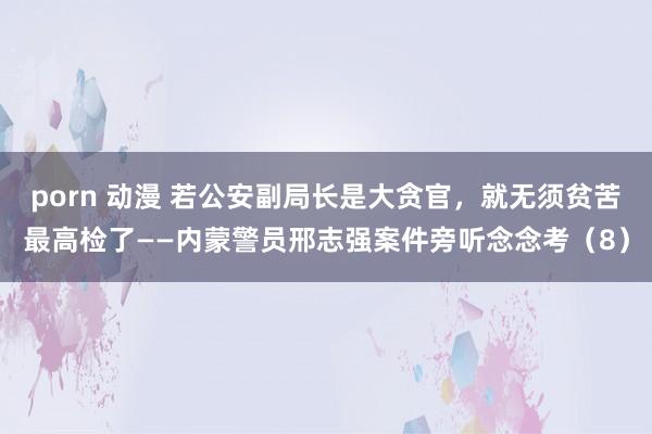 porn 动漫 若公安副局长是大贪官，就无须贫苦最高检了——内蒙警员邢志强案件旁听念念考（8）