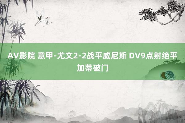 AV影院 意甲-尤文2-2战平威尼斯 DV9点射绝平加蒂破门