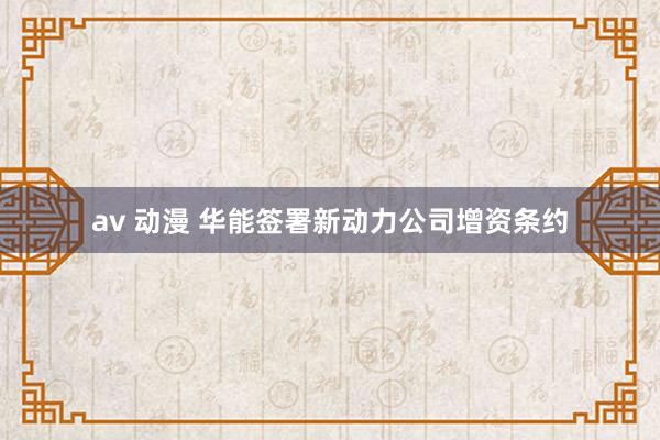 av 动漫 华能签署新动力公司增资条约