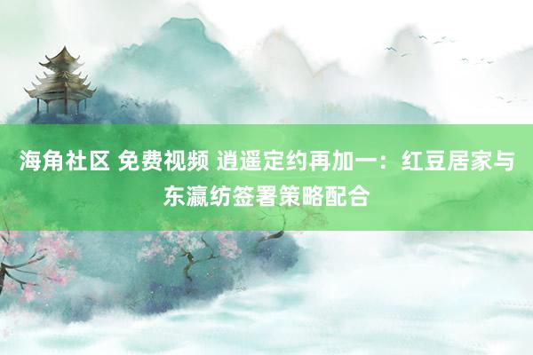 海角社区 免费视频 逍遥定约再加一：红豆居家与东瀛纺签署策略配合