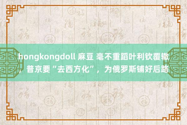 hongkongdoll 麻豆 毫不重蹈叶利钦覆辙，普京要“去西方化”，为俄罗斯铺好后路