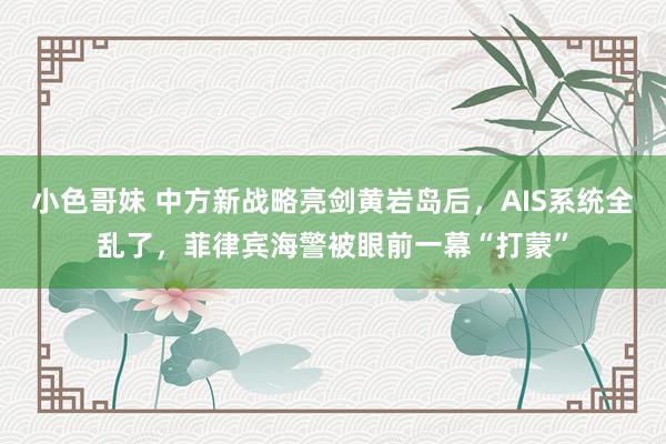 小色哥妹 中方新战略亮剑黄岩岛后，AIS系统全乱了，菲律宾海警被眼前一幕“打蒙”