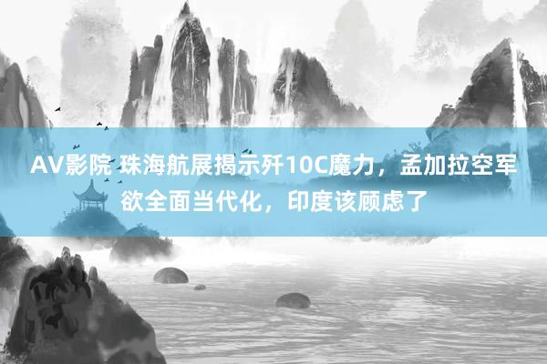 AV影院 珠海航展揭示歼10C魔力，孟加拉空军欲全面当代化，印度该顾虑了