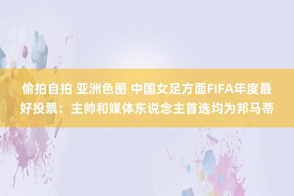 偷拍自拍 亚洲色图 中国女足方面FIFA年度最好投票：主帅和媒体东说念主首选均为邦马蒂