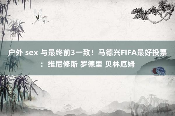 户外 sex 与最终前3一致！马德兴FIFA最好投票：维尼修斯 罗德里 贝林厄姆