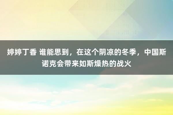 婷婷丁香 谁能思到，在这个阴凉的冬季，中国斯诺克会带来如斯燥热的战火