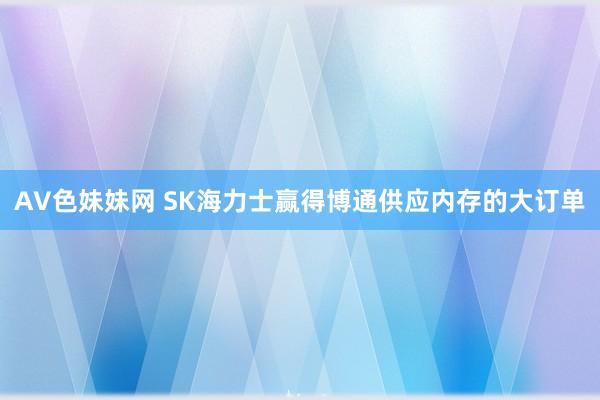 AV色妹妹网 SK海力士赢得博通供应内存的大订单