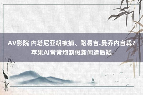 AV影院 内塔尼亚胡被捕、路易吉.曼乔内自裁？苹果AI常常炮制假新闻遭质疑