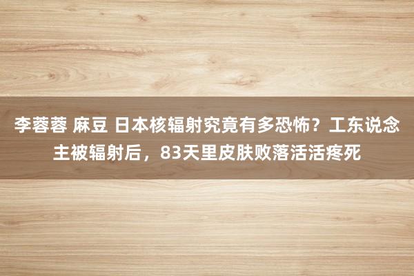 李蓉蓉 麻豆 日本核辐射究竟有多恐怖？工东说念主被辐射后，83天里皮肤败落活活疼死