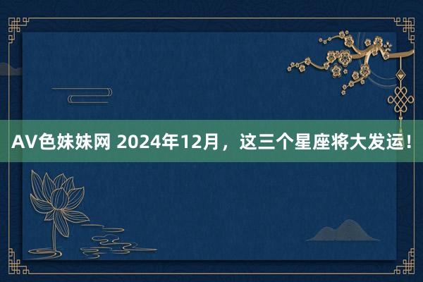 AV色妹妹网 2024年12月，这三个星座将大发运！