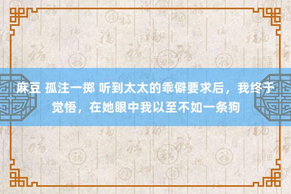 麻豆 孤注一掷 听到太太的乖僻要求后，我终于觉悟，在她眼中我以至不如一条狗