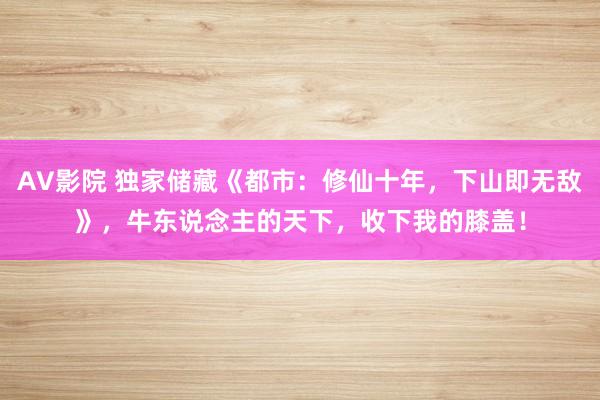 AV影院 独家储藏《都市：修仙十年，下山即无敌》，牛东说念主的天下，收下我的膝盖！