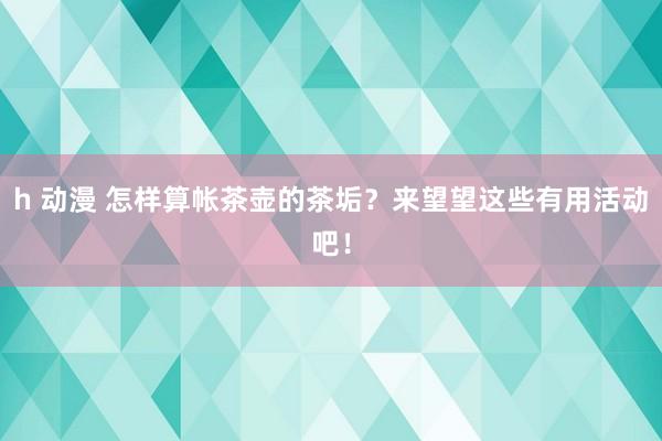 h 动漫 怎样算帐茶壶的茶垢？来望望这些有用活动吧！