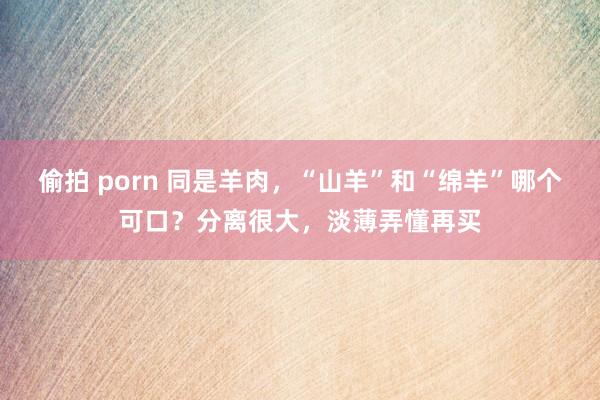 偷拍 porn 同是羊肉，“山羊”和“绵羊”哪个可口？分离很大，淡薄弄懂再买