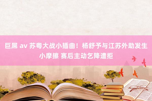 巨屌 av 苏粤大战小插曲！杨舒予与江苏外助发生小摩擦 赛后主动乞降遭拒