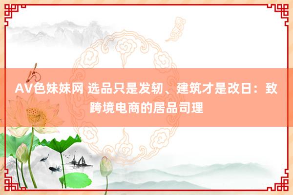 AV色妹妹网 选品只是发轫、建筑才是改日：致跨境电商的居品司理