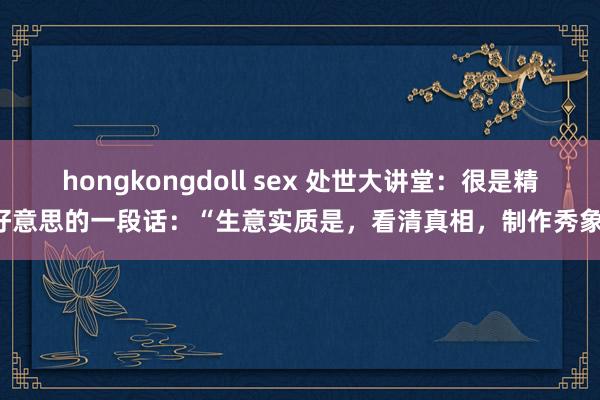 hongkongdoll sex 处世大讲堂：很是精好意思的一段话：“生意实质是，看清真相，制作秀象；