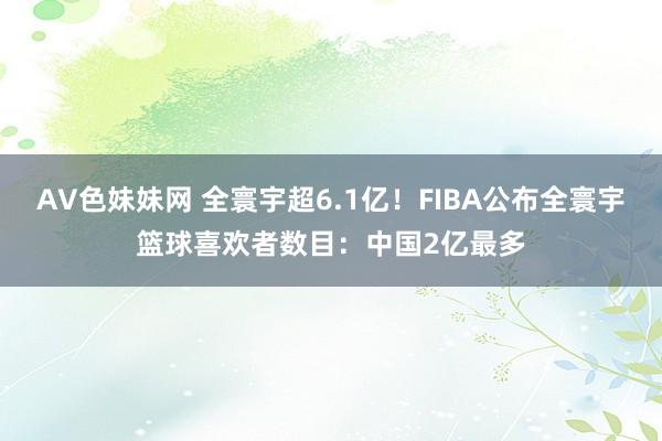 AV色妹妹网 全寰宇超6.1亿！FIBA公布全寰宇篮球喜欢者数目：中国2亿最多