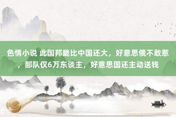 色情小说 此国邦畿比中国还大，好意思俄不敢惹，部队仅6万东谈主，好意思国还主动送钱