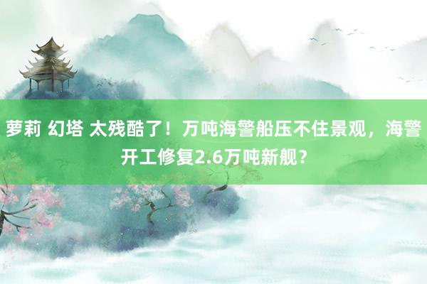 萝莉 幻塔 太残酷了！万吨海警船压不住景观，海警开工修复2.6万吨新舰？