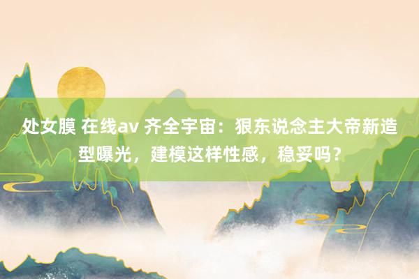 处女膜 在线av 齐全宇宙：狠东说念主大帝新造型曝光，建模这样性感，稳妥吗？