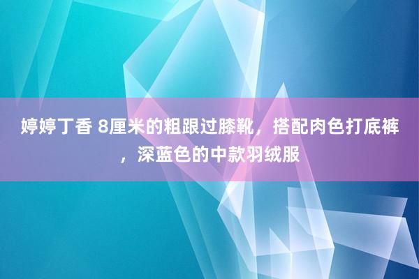 婷婷丁香 8厘米的粗跟过膝靴，搭配肉色打底裤，深蓝色的中款羽绒服