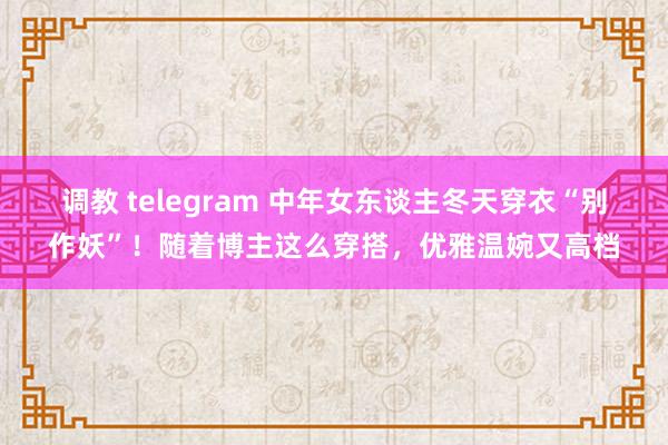 调教 telegram 中年女东谈主冬天穿衣“别作妖”！随着博主这么穿搭，优雅温婉又高档