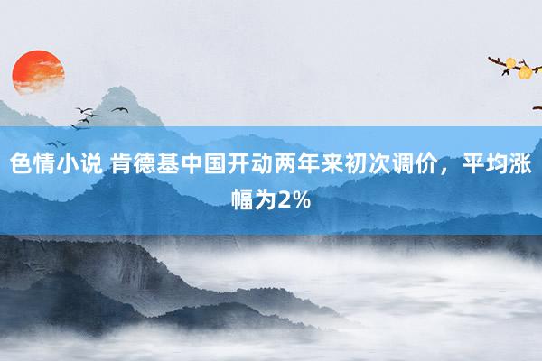 色情小说 肯德基中国开动两年来初次调价，平均涨幅为2%