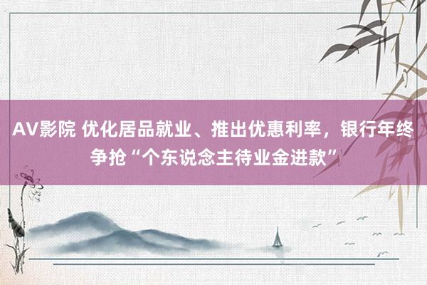 AV影院 优化居品就业、推出优惠利率，银行年终争抢“个东说念主待业金进款”