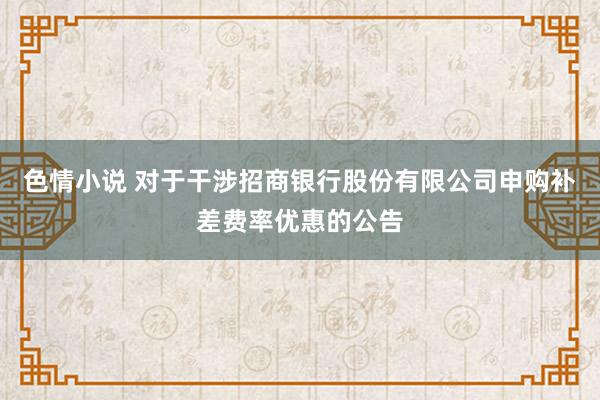 色情小说 对于干涉招商银行股份有限公司申购补差费率优惠的公告