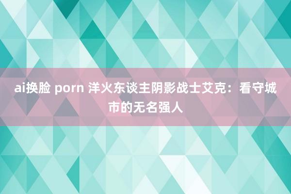 ai换脸 porn 洋火东谈主阴影战士艾克：看守城市的无名强人