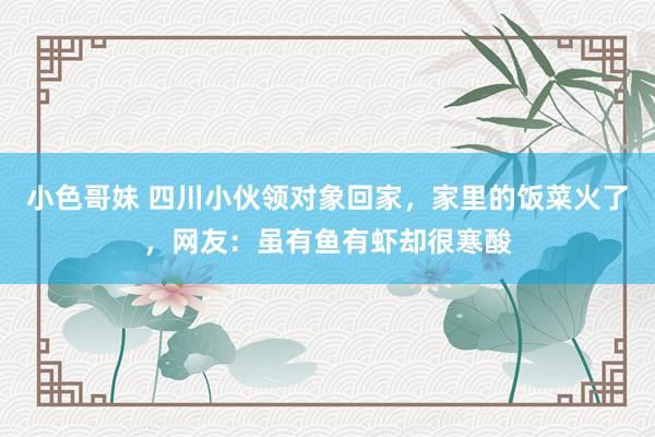 小色哥妹 四川小伙领对象回家，家里的饭菜火了，网友：虽有鱼有虾却很寒酸