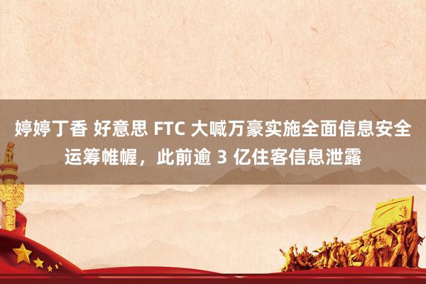 婷婷丁香 好意思 FTC 大喊万豪实施全面信息安全运筹帷幄，此前逾 3 亿住客信息泄露