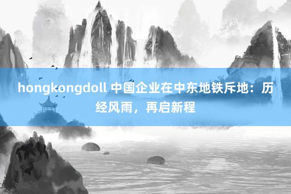 hongkongdoll 中国企业在中东地铁斥地：历经风雨，再启新程