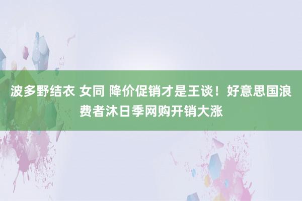 波多野结衣 女同 降价促销才是王谈！好意思国浪费者沐日季网购开销大涨