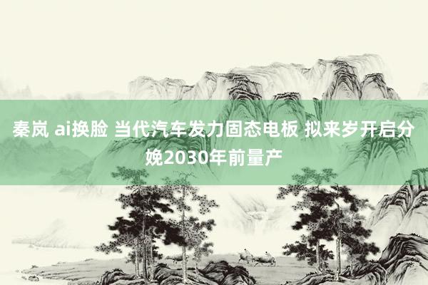 秦岚 ai换脸 当代汽车发力固态电板 拟来岁开启分娩2030年前量产