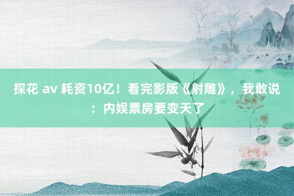 探花 av 耗资10亿！看完影版《射雕》，我敢说：内娱票房要变天了