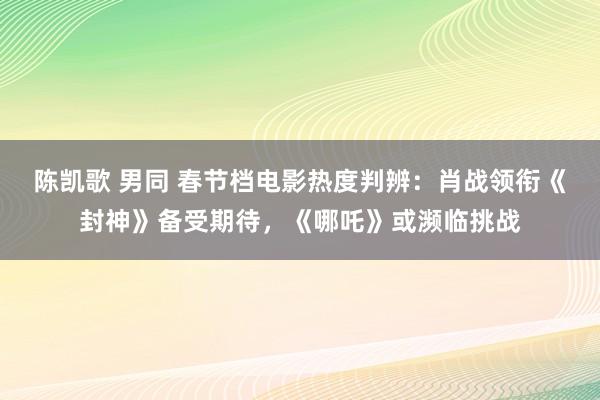 陈凯歌 男同 春节档电影热度判辨：肖战领衔《封神》备受期待，《哪吒》或濒临挑战