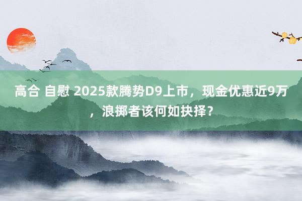 高合 自慰 2025款腾势D9上市，现金优惠近9万，浪掷者该何如抉择？