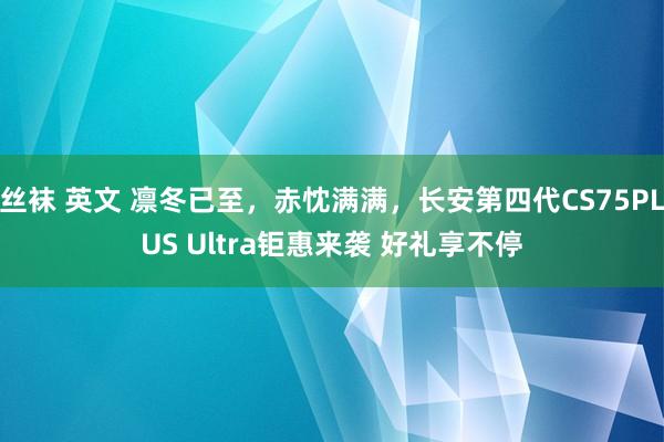 丝袜 英文 凛冬已至，赤忱满满，长安第四代CS75PLUS Ultra钜惠来袭 好礼享不停