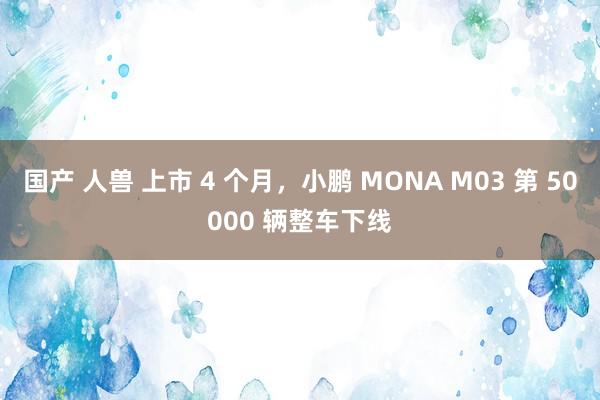 国产 人兽 上市 4 个月，小鹏 MONA M03 第 50000 辆整车下线