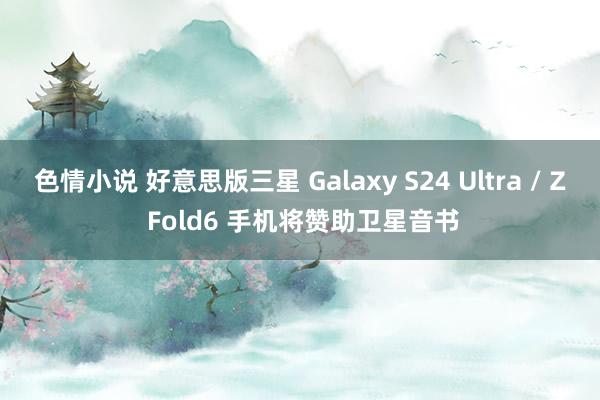 色情小说 好意思版三星 Galaxy S24 Ultra / Z Fold6 手机将赞助卫星音书