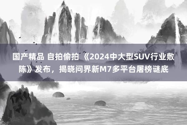 国产精品 自拍偷拍 《2024中大型SUV行业敷陈》发布，揭晓问界新M7多平台屠榜谜底