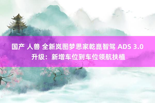 国产 人兽 全新岚图梦思家乾崑智驾 ADS 3.0 升级：新增车位到车位领航扶植