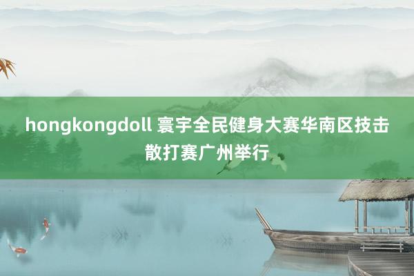 hongkongdoll 寰宇全民健身大赛华南区技击散打赛广州举行