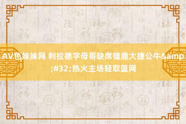 AV色妹妹网 利拉德字母哥缺席雄鹿大捷公牛&#32;热火主场轻取篮网