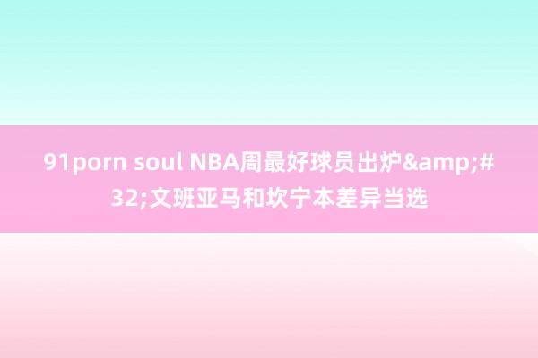 91porn soul NBA周最好球员出炉&#32;文班亚马和坎宁本差异当选