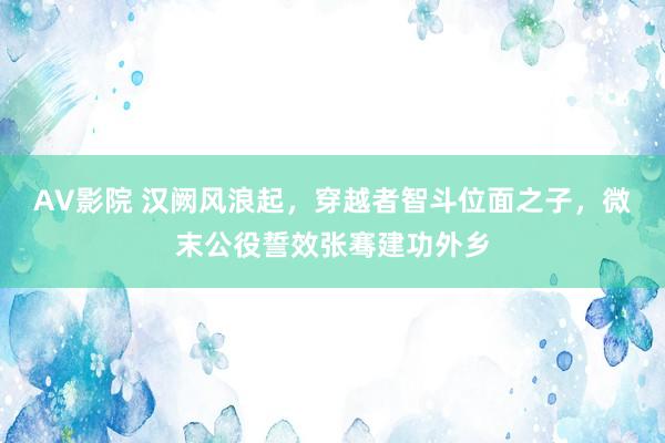 AV影院 汉阙风浪起，穿越者智斗位面之子，微末公役誓效张骞建功外乡