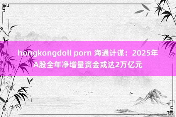 hongkongdoll porn 海通计谋：2025年A股全年净增量资金或达2万亿元